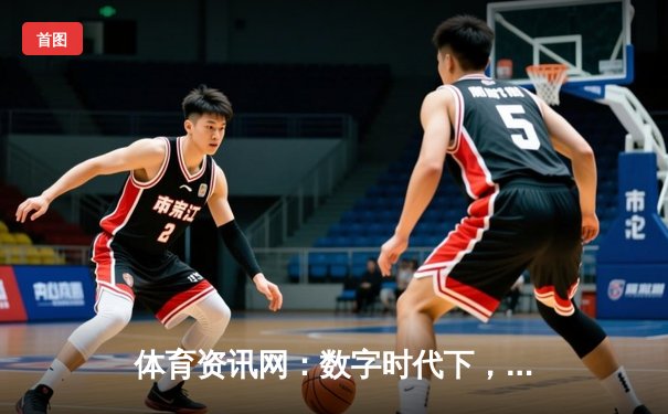 体育资讯网：数字时代下，如何重塑我们的观赛与生活体验？