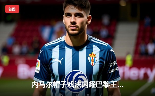 内马尔帽子戏法闪耀巴黎王子公园，巴黎圣日耳曼4-1大胜马赛赢得国家德比