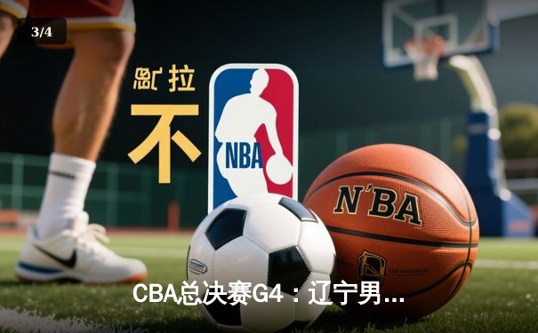 CBA总决赛G4：辽宁男篮加时苦战卫冕冠军广东，赵继伟关键三分锁定胜局 - 3