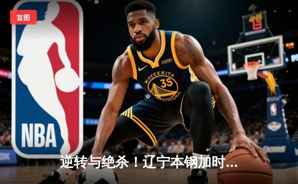 逆转与绝杀！辽宁本钢加时险胜广东宏远，总决赛悬念再起