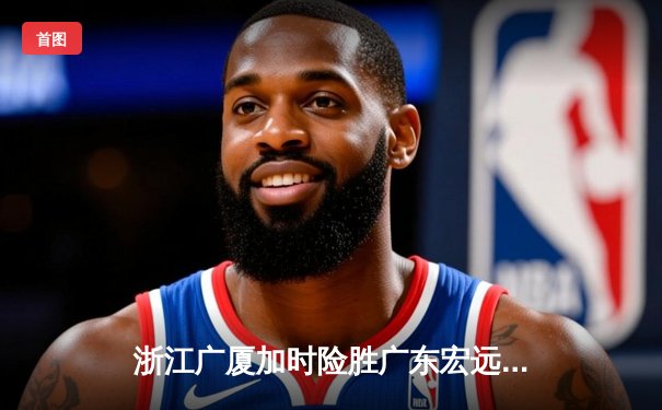 浙江广厦加时险胜广东宏远，孙铭徽38分创赛季新高