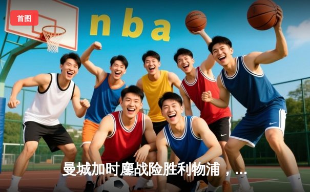 曼城加时鏖战险胜利物浦，社区盾杯揭幕新赛季激战序章