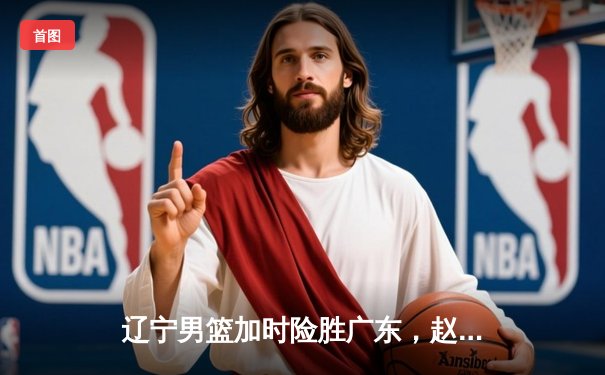 辽宁男篮加时险胜广东，赵继伟35分导演逆转好戏