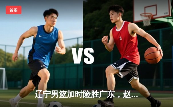 辽宁男篮加时险胜广东，赵继伟35分导演逆转好戏