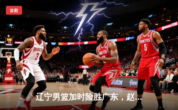 辽宁男篮加时险胜广东，赵继伟35分导演逆转好戏