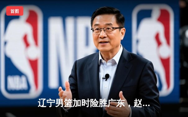 辽宁男篮加时险胜广东，赵继伟35分导演逆转好戏
