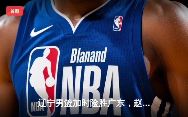 辽宁男篮加时险胜广东，赵继伟35分导演逆转好戏