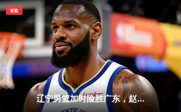 辽宁男篮加时险胜广东，赵继伟35分导演逆转好戏