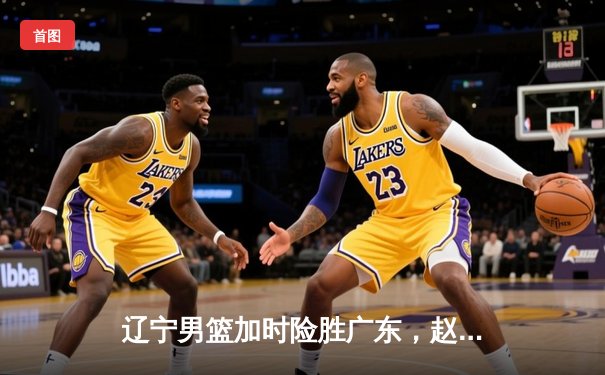 辽宁男篮加时险胜广东，赵继伟35分导演逆转好戏