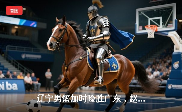 辽宁男篮加时险胜广东，赵继伟35分导演逆转好戏