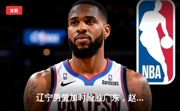 辽宁男篮加时险胜广东，赵继伟35分导演逆转好戏