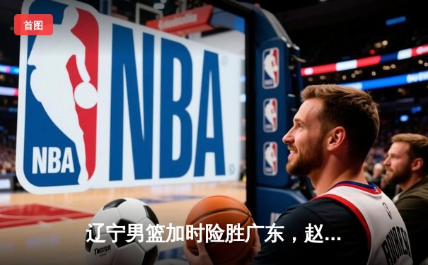 辽宁男篮加时险胜广东，赵继伟35分导演逆转好戏