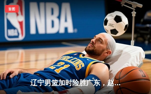 辽宁男篮加时险胜广东，赵继伟35分导演逆转好戏
