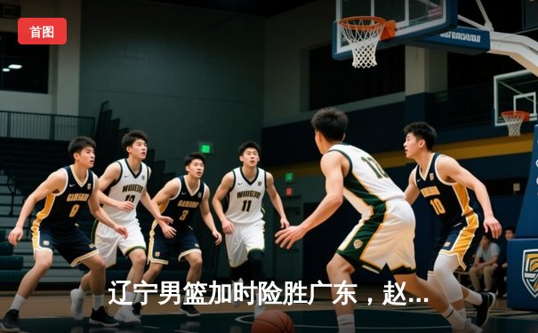 辽宁男篮加时险胜广东，赵继伟35分导演逆转好戏