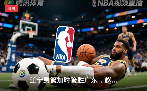 辽宁男篮加时险胜广东，赵继伟35分导演逆转好戏